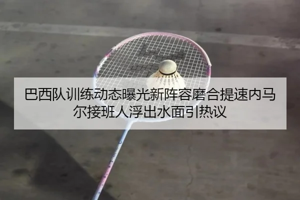 巴西队训练动态曝光新阵容磨合提速内马尔接班人浮出水面引热议