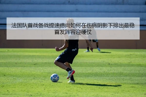 法国队首战备战提速德尚如何在伤病阴影下排出最稳首发阵容迎硬仗